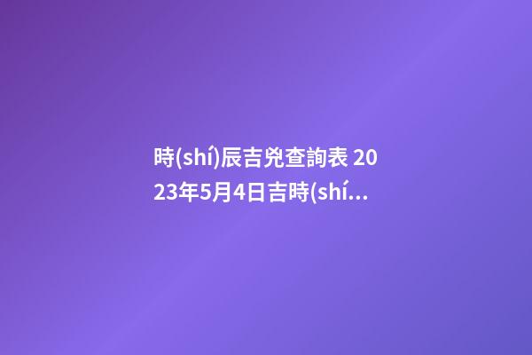 時(shí)辰吉兇查詢表 2023年5月4日吉時(shí)